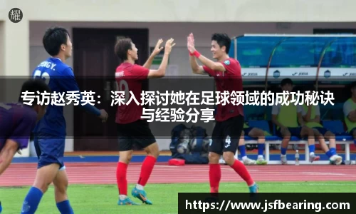 专访赵秀英:深入探讨她在足球领域的成功秘诀与经验分享